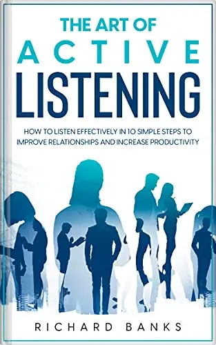 The Art of Active Listening: How to Listen Effectively in 10 Simple Steps to Improve Relationships and Increase Productivity 