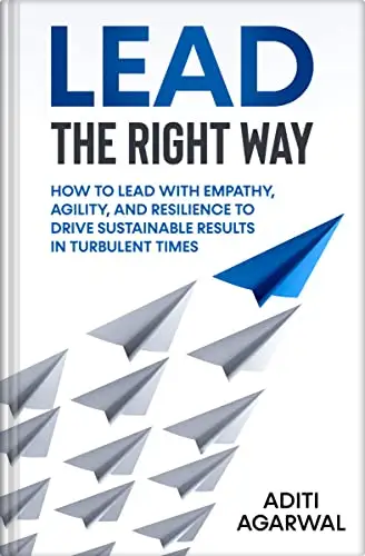 Lead The Right Way: How to Lead With Empathy, Agility, and Resilience to Drive Sustainable Results in Turbulent Times