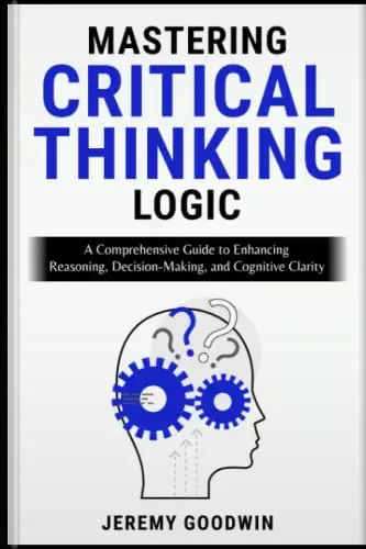 Mastering Critical Thinking Logic: A Comprehensive Guide to Enhancing Reasoning, Decision-Making, and Cognitive Cl