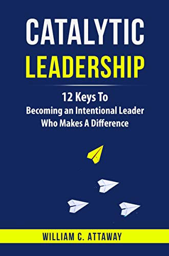 Catalytic Leadership: 12 Keys To Becoming An Intentional Leader Who Makes A Difference